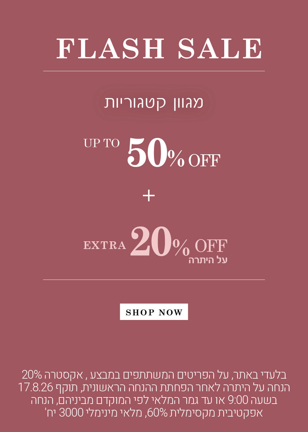 בלעדי באתר , על פריטים המשתתפים במבצע, אקסטרה 20% הנחה על היתרה לאחר הפחתת ההנחה הראשונית, תוקף 17.8.26 שבעה 9:00 או עד גמר המלאי לפי המקום מביניהם , הנחה אפקטיבית מקסימלית 60% , מלאי מינימום 3000 יח'