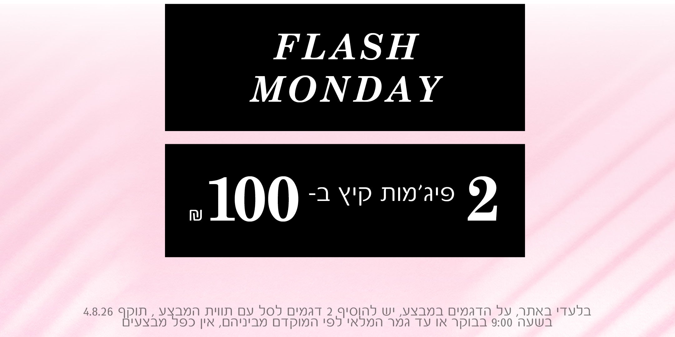FLASH MONDAY
2 פיג'מות קיץ ב100 ש"ח
בלעדי באתר , על הדגמים שבמבצע , יש להוסיף 2 דגמים לסל עם תווית המבצע , תוקף 4.8.26 בשעה 9:00 בבוקר או עד גמר המלאי לפי המוקדם מבניהם , אין כפל מבצעים