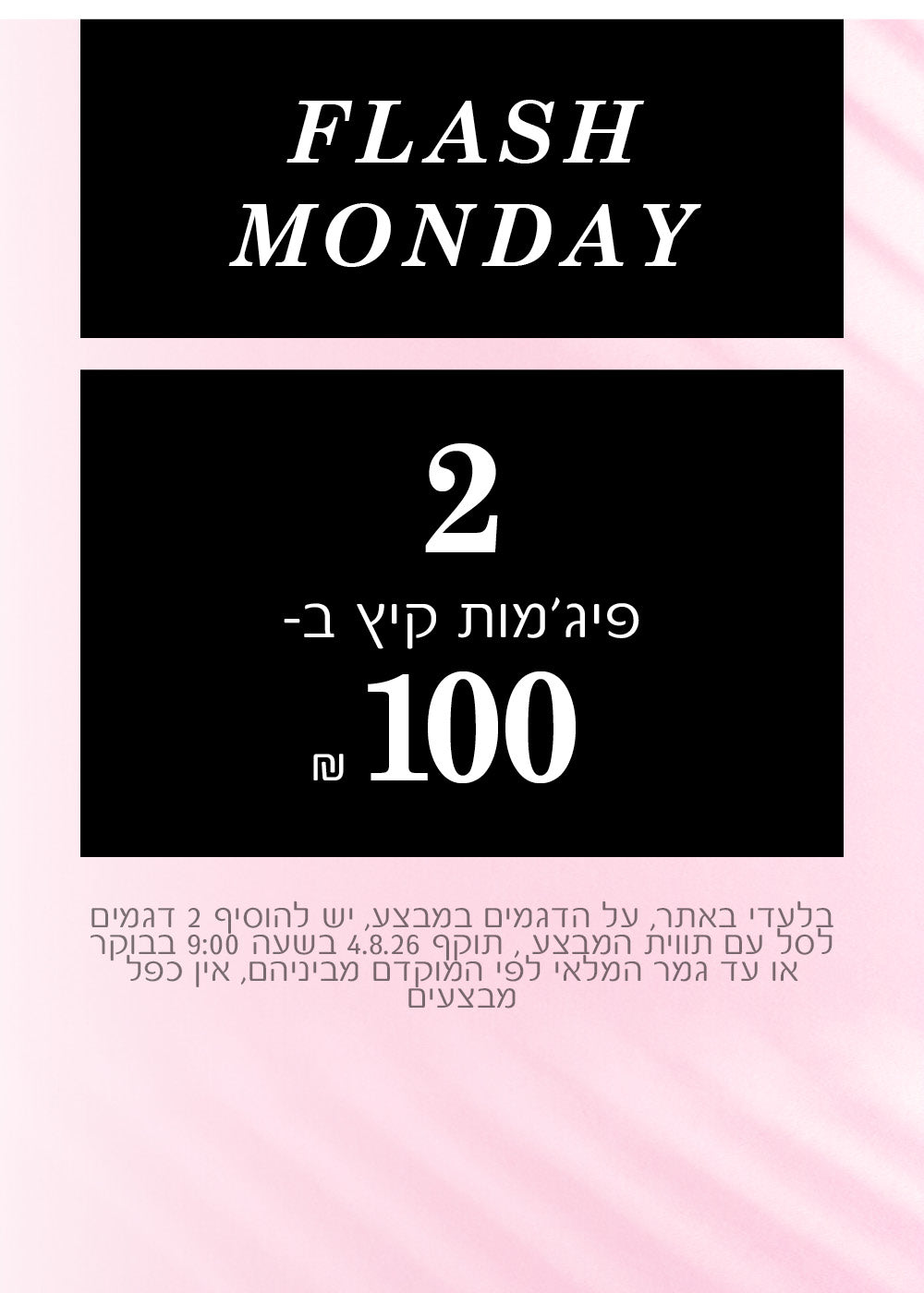 FLASH MONDAY 
2 פיג'מות קיץ ב100 ש"ח
בלעדי באתר , על הדגמים שבמבצע , יש להוסיף 2 דגמים לסל עם תווית המבצע , תוקף 4.8.26 בשעה 9:00 בבוקר או עד גמר המלאי לפי המוקדם מבניהם , אין כפל מבצעים
