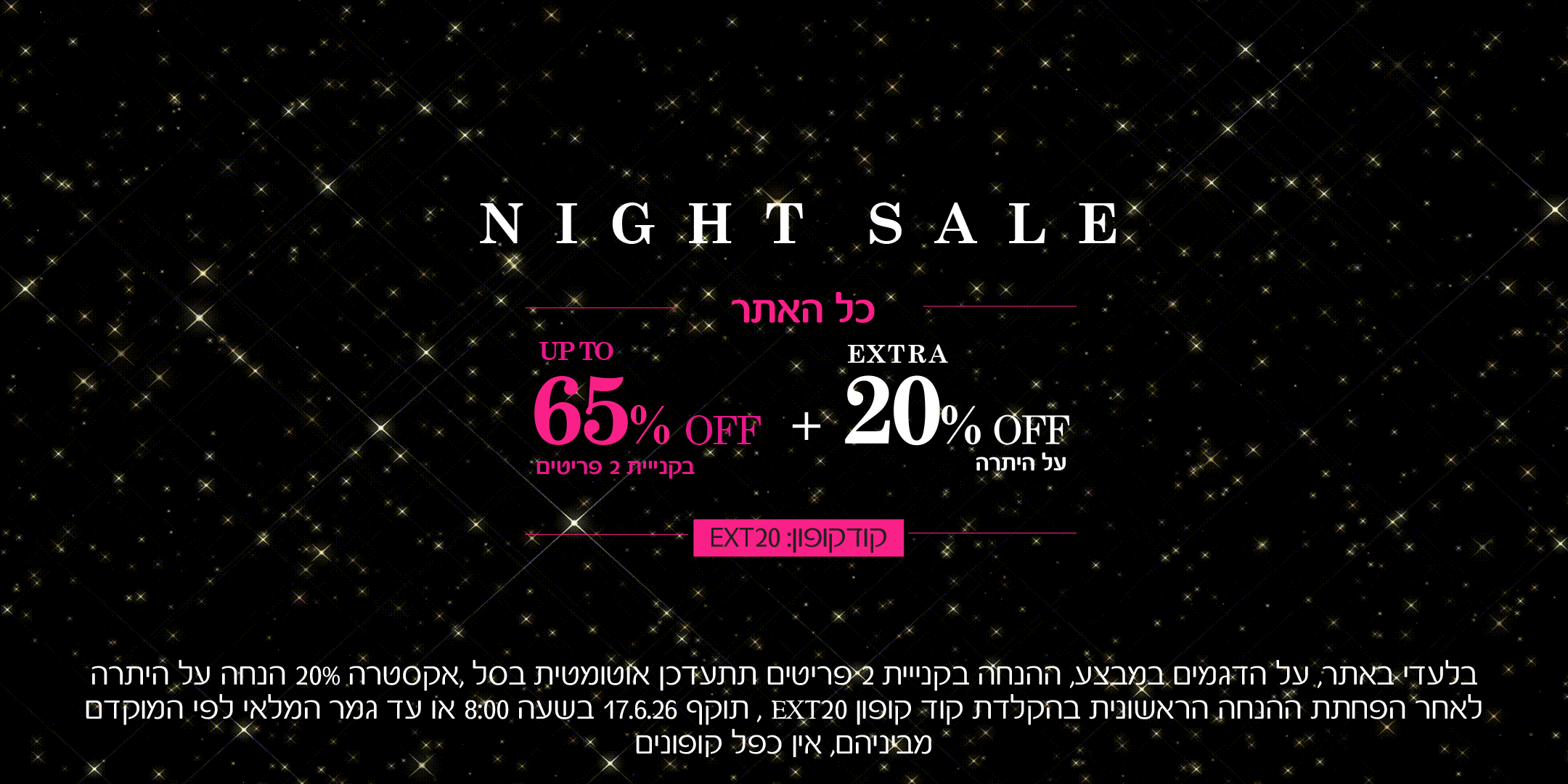 נייט סייל כל האתר, עד 60% הנחה בקניית 2 פריטים ומעלה + אקסטרה 20% הנחה על היתרה עם קוד קופון ext20 . בלעדי באתרעל הדגמים שבמבצע, ההנחה בקניית 2 פריטים תתעדכן אוטומטית בסל, אקסטרה 20% הנחה על היתרה לאחר הפחתת ההנחה הראשונית בהקלדת קוד קופון EXT20 , תוקף 17.6.26 בשעה 09:00 או עד גמר המלאי לפי המוקדם מביניהם. אין כפל קופונים